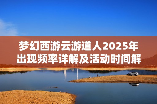 梦幻西游云游道人2025年出现频率详解及活动时间解析