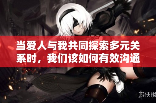 当爱人与我共同探索多元关系时，我们该如何有效沟通与交流