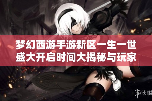 梦幻西游手游新区一生一世盛大开启时间大揭秘与玩家攻略