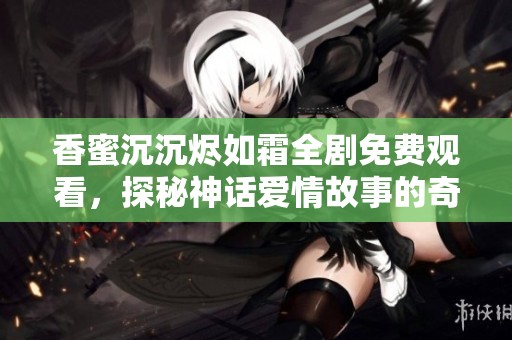 香蜜沉沉烬如霜全剧免费观看，探秘神话爱情故事的奇幻之旅