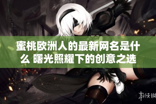 蜜桃欧洲人的最新网名是什么 曙光照耀下的创意之选揭秘