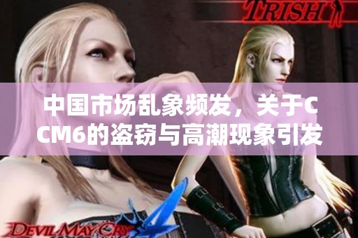 中国市场乱象频发，关于CCM6的盗窃与高潮现象引发关注分析