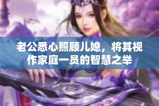 老公悉心照顾儿媳，将其视作家庭一员的智慧之举