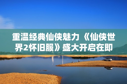 重温经典仙侠魅力 《仙侠世界2怀旧服》盛大开启在即
