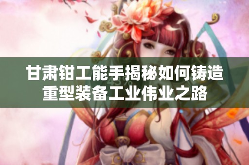 甘肃钳工能手揭秘如何铸造重型装备工业伟业之路