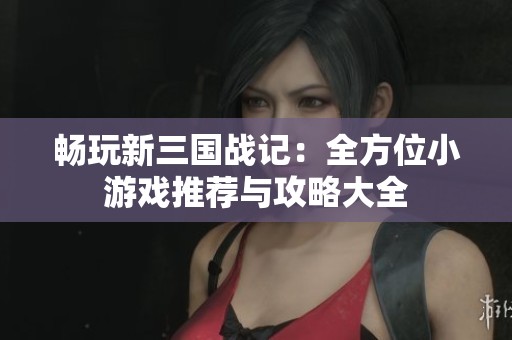 畅玩新三国战记：全方位小游戏推荐与攻略大全