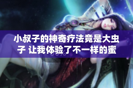 小叔子的神奇疗法竟是大虫子 让我体验了不一样的蜜意生活
