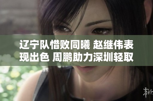 辽宁队惜败同曦 赵继伟表现出色 周鹏助力深圳轻取江苏