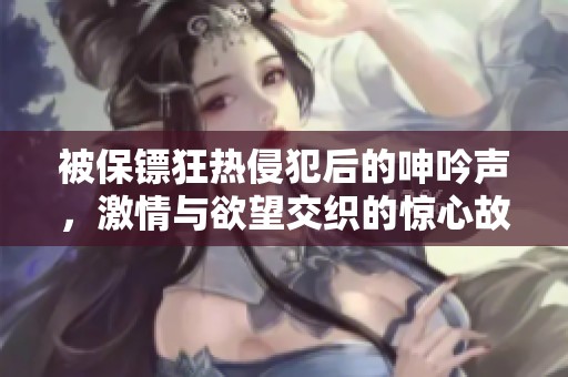 被保镖狂热侵犯后的呻吟声，激情与欲望交织的惊心故事