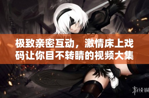 极致亲密互动，激情床上戏码让你目不转睛的视频大集合