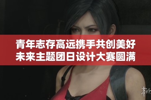青年志存高远携手共创美好未来主题团日设计大赛圆满落幕