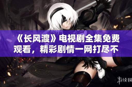 《长风渡》电视剧全集免费观看，精彩剧情一网打尽不容错过！