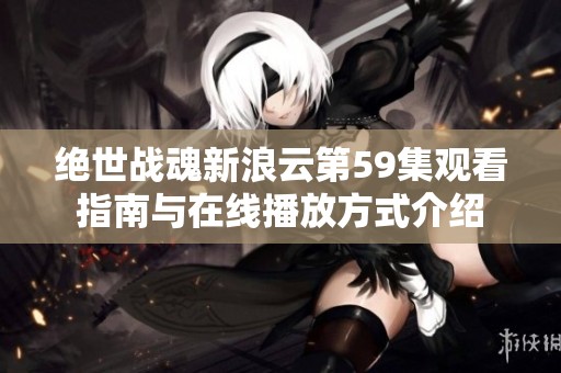 绝世战魂新浪云第59集观看指南与在线播放方式介绍