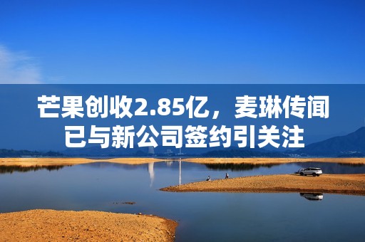 芒果创收2.85亿，麦琳传闻已与新公司签约引关注