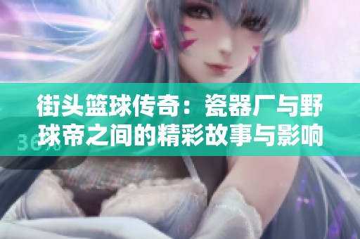 街头篮球传奇：瓷器厂与野球帝之间的精彩故事与影响