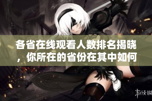 各省在线观看人数排名揭晓，你所在的省份在其中如何呢？