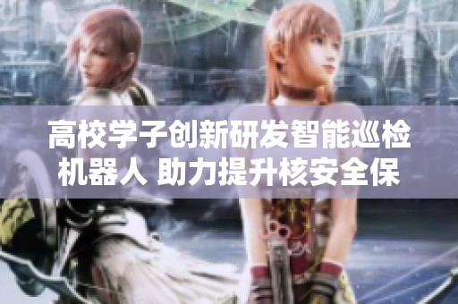 高校学子创新研发智能巡检机器人 助力提升核安全保障水平