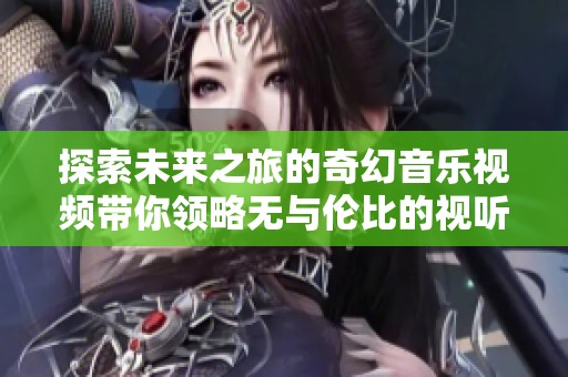 探索未来之旅的奇幻音乐视频带你领略无与伦比的视听盛宴