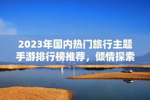 2023年国内热门旅行主题手游排行榜推荐，倾情探索你的冒险之旅