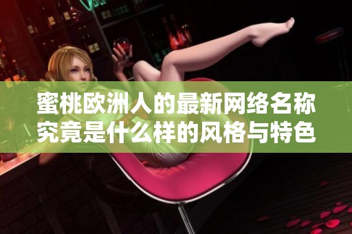 蜜桃欧洲人的最新网络名称究竟是什么样的风格与特色呢 