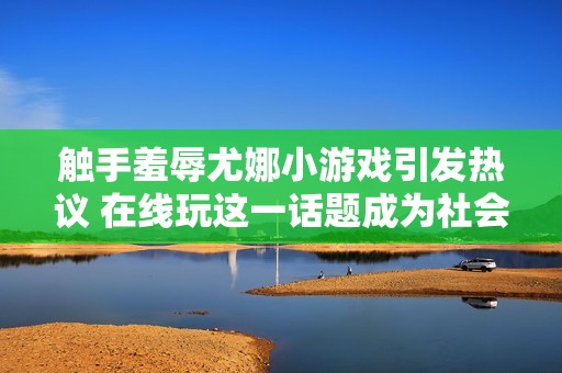 触手羞辱尤娜小游戏引发热议 在线玩这一话题成为社会焦点