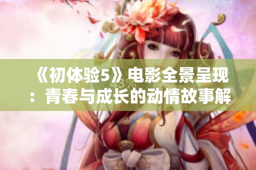 《初体验5》电影全景呈现：青春与成长的动情故事解析与解读