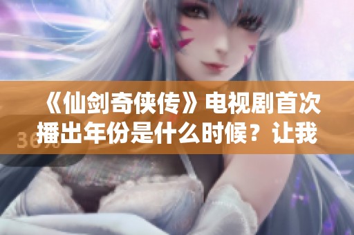 《仙剑奇侠传》电视剧首次播出年份是什么时候？让我们一起回顾经典。