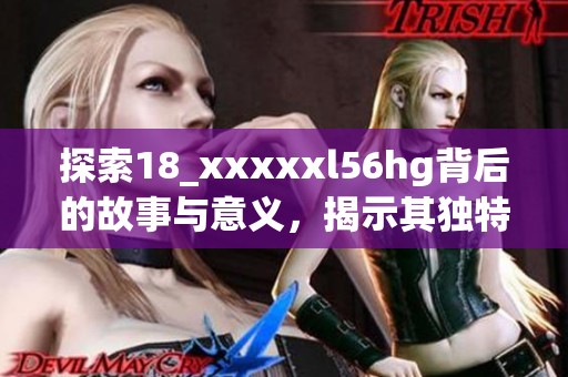 探索18_xxxxxl56hg背后的故事与意义，揭示其独特魅力与应用价值