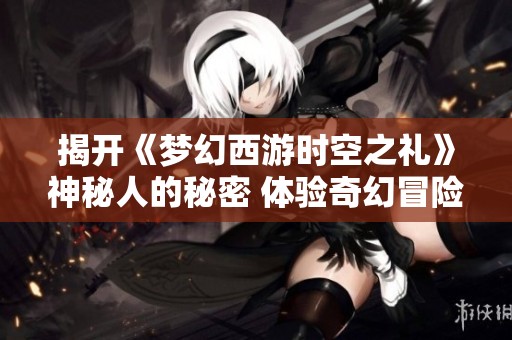 揭开《梦幻西游时空之礼》神秘人的秘密 体验奇幻冒险之旅