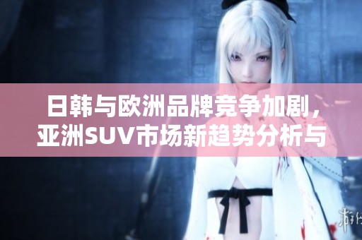 日韩与欧洲品牌竞争加剧，亚洲SUV市场新趋势分析与展望