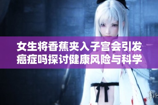 女生将香蕉夹入子宫会引发癌症吗探讨健康风险与科学真相