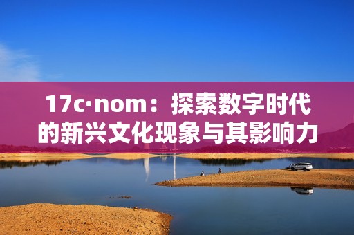 17c·nom：探索数字时代的新兴文化现象与其影响力分析