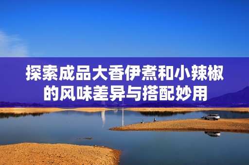 探索成品大香伊煮和小辣椒的风味差异与搭配妙用