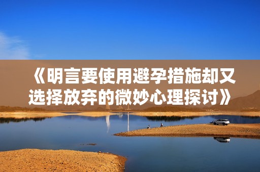 《明言要使用避孕措施却又选择放弃的微妙心理探讨》