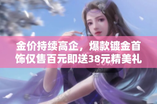 金价持续高企，爆款镀金首饰仅售百元即送38元精美礼品