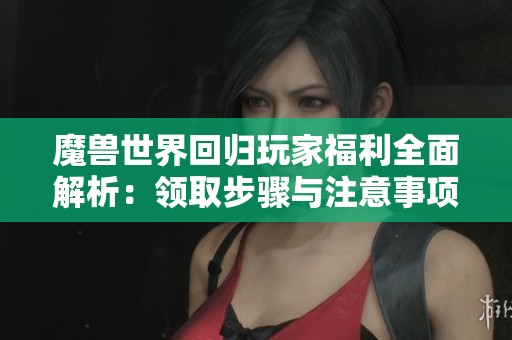 魔兽世界回归玩家福利全面解析：领取步骤与注意事项详解