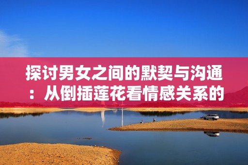 探讨男女之间的默契与沟通：从倒插莲花看情感关系的深层寓意