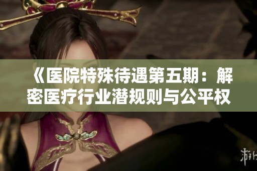 《医院特殊待遇第五期：解密医疗行业潜规则与公平权益》