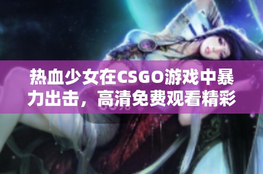 热血少女在CSGO游戏中暴力出击，高清免费观看精彩瞬间