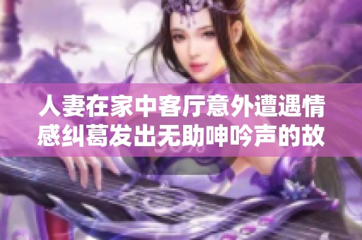 人妻在家中客厅意外遭遇情感纠葛发出无助呻吟声的故事