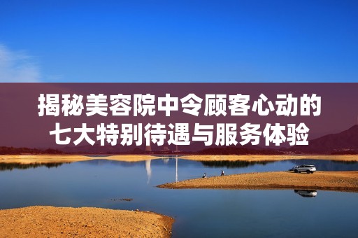 揭秘美容院中令顾客心动的七大特别待遇与服务体验