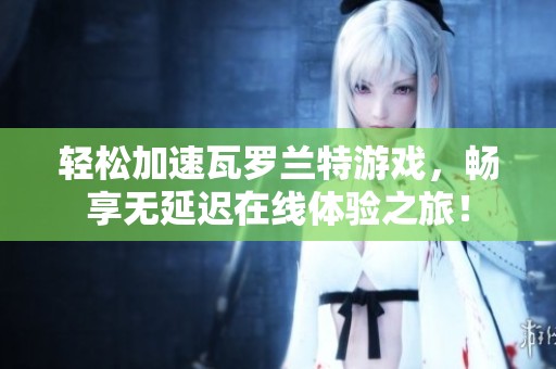 轻松加速瓦罗兰特游戏，畅享无延迟在线体验之旅！
