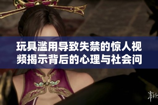 玩具滥用导致失禁的惊人视频揭示背后的心理与社会问题