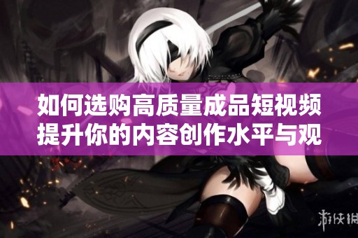 如何选购高质量成品短视频提升你的内容创作水平与观众吸引力