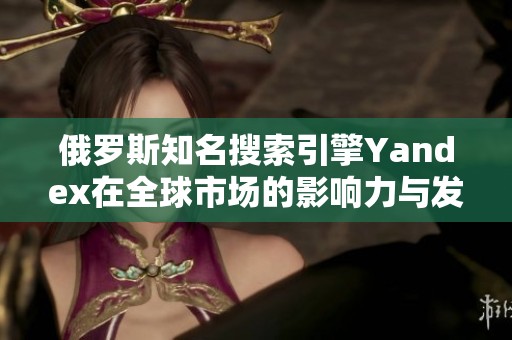 俄罗斯知名搜索引擎Yandex在全球市场的影响力与发展历程分析