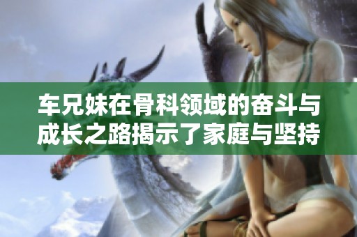 车兄妹在骨科领域的奋斗与成长之路揭示了家庭与坚持的力量