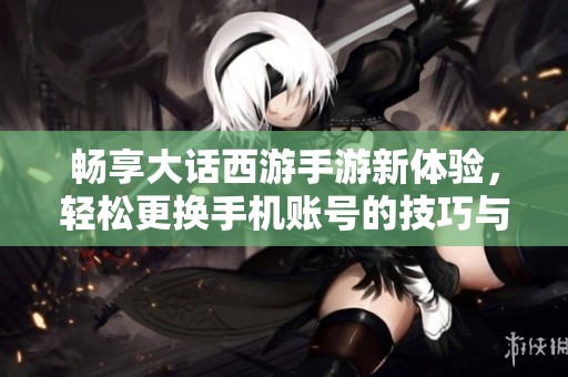 畅享大话西游手游新体验，轻松更换手机账号的技巧与方法