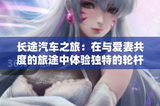 长途汽车之旅：在与爱妻共度的旅途中体验独特的轮杆魅力