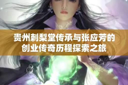 贵州刺梨堂传承与张应芳的创业传奇历程探索之旅