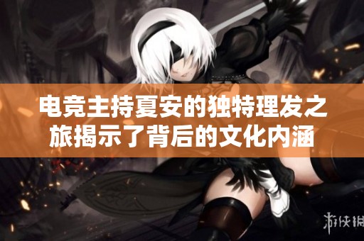 电竞主持夏安的独特理发之旅揭示了背后的文化内涵